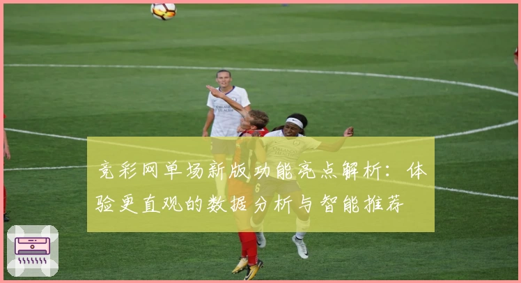 竞彩网单场新版功能亮点解析:体验更直观的数据分析与智能推荐