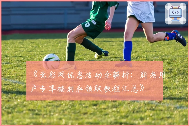 《竞彩网优惠活动全解析：新老用户专享福利和领取教程汇总》