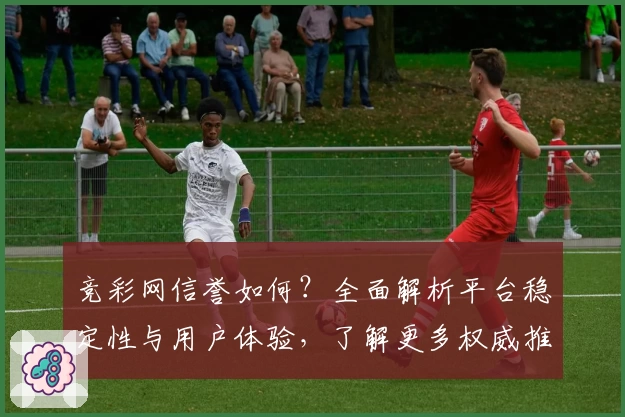 竞彩网信誉如何？全面解析平台稳定性与用户体验，了解更多权威推荐与常见问题解答