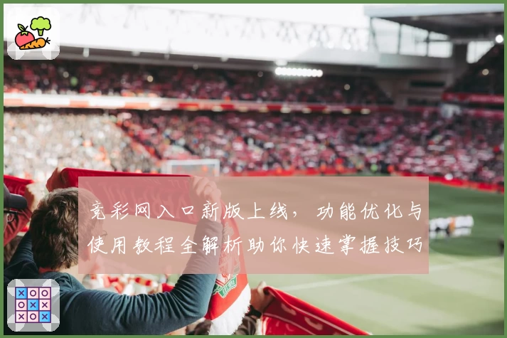 竞彩网入口新版上线，功能优化与使用教程全解析助你快速掌握技巧