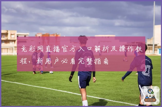 竞彩网直播官方入口解析及操作教程,新用户必看完整指南