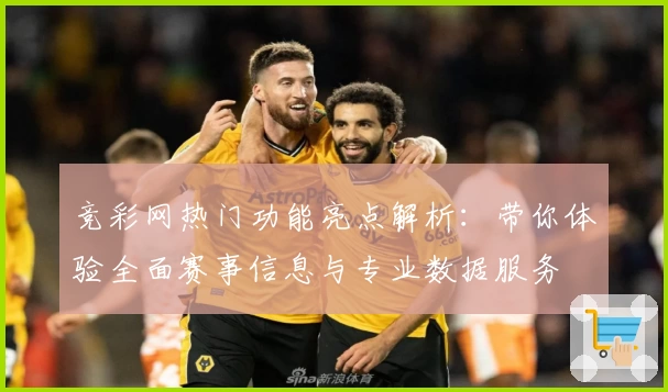 竞彩网热门功能亮点解析：带你体验全面赛事信息与专业数据服务