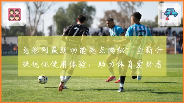 竞彩网最新功能亮点揭秘:全新升级优化使用体验,助力体育爱好者畅享便捷数据服务