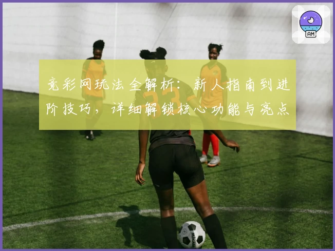 竞彩网玩法全解析：新人指南到进阶技巧，详细解锁核心功能与亮点