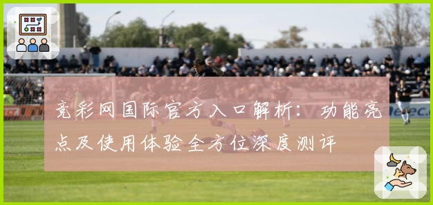 竞彩网国际官方入口解析：功能亮点及使用体验全方位深度测评